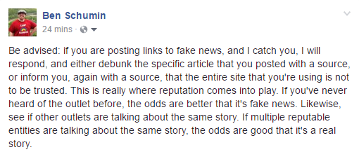 Be advised: if you are posting links to fake news, and I catch you, I will respond, and either debunk the specific article that you posted with a source, or inform you, again with a source, that the entire site that you're using is not to be trusted. This is really where reputation comes into play. If you've never heard of the outlet before, the odds are better that it's fake news. Likewise, see if other outlets are talking about the same story. If multiple reputable entities are talking about the same story, the odds are good that it's a real story.