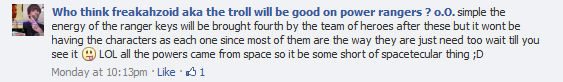 Who think freakahzoid aka the troll will be good on power rangers ? o.O.: simple the energy of the ranger keys will be brought fourth by the team of heroes after these but it wont be having the characters as each one since most of them are the way they are just need too wait till you see it :-P  LOL all the powers came from space so it be some short of spacetecular thing ;D