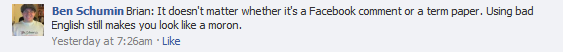 Ben Schumin: Brian: It doesn't matter whether it's a Facebook comment or a term paper. Using bad English still makes you look like a moron.