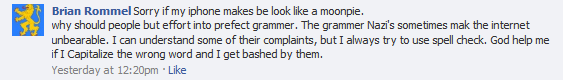 Brian Rommel: Sorry if my iphone makes be look like a moonpie. why should people but effort into prefect grammer. The grammer Nazi's sometimes mak the internet unbearable. I can understand some of their complaints, but I always try to use spell check. God help me if I Capitalize the wrong word and I get bashed by them.