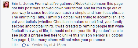 "From what I've gathered Rebekah Johnson this page nor this post was shoved down your throat. And for you to go out of your way to cause trouble over such a simple and harmless phrase. The only thing Faith, Family & Football was trying to accomplish is to put your beliefs (whether Christian in nature or not) first, your family second and football third. It was created to remind people that while football is a way of life, it should not rule your life. If you don't care to see such a phrase feel free to unlike this Wilson Memorial Football fan page. I, like many others will not miss your presence."