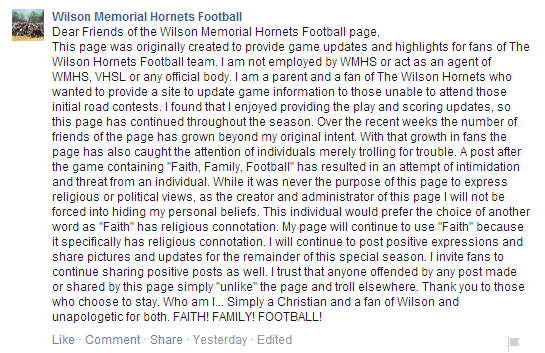 "Dear Friends of the Wilson Memorial Hornets Football page, This page was originally created to provide game updates and highlights for fans of The Wilson Hornets Football team. I am not employed by WMHS or act as an agent of WMHS, VHSL or any official body. I am a parent and a fan of The Wilson Hornets who wanted to provide a site to update game information to those unable to attend those initial road contests. I found that I enjoyed providing the play and scoring updates, so this page has continued throughout the season. Over the recent weeks the number of friends of the page has grown beyond my original intent. With that growth in fans the page has also caught the attention of individuals merely trolling for trouble. A post after the game containing "Faith, Family, Football" has resulted in an attempt of intimidation and threat from an individual. While it was never the purpose of this page to express religious or political views, as the creator and administrator of this page I will not be forced into hiding my personal beliefs. This individual would prefer the choice of another word as "Faith" has religious connotation. My page will continue to use "Faith" because it specifically has religious connotation. I will continue to post positive expressions and share pictures and updates for the remainder of this special season. I invite fans to continue sharing positive posts as well. I trust that anyone offended by any post made or shared by this page simply "unlike" the page and troll elsewhere. Thank you to those who choose to stay. Who am I... Simply a Christian and a fan of Wilson and unapologetic for both. FAITH! FAMILY! FOOTBALL!"