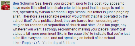 "See, here's your problem: prior to this post, you appear to have made little effort to indicate prior to this post that the page is not, in fact, operated by Wilson Memorial High School, but rather is just a page by a fan. Therefore a reasonable person would think that it is operated by the school itself. As a public school, they are barred from endorsing any religion for reasons of separation of church and state. As a fan page, say whatever you want. I strongly recommend making your page's "unofficial" status a bit more prominent (like in the page title) to indicate that you're just a fan like everyone else, and not speaking on behalf of the school."