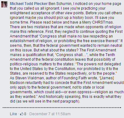 "Ben Schumin, I noticed on your home page that you called us all ignorant. I see you're practicing your enlightened acceptance of other view points. Before you call others ignorant maybe you should pick up a history book. I'll save you some time. Please read below and have a Merry CHRSTmas. There are two mistakes that are made when opponents of religion make this reference. First, they neglect to continue quoting the First Amendment that “Congress shall make no law respecting an establishment of religion, or prohibiting the free exercise thereof.” It seems, then, that the federal government wanted to remain neutral on this issue. But what about the states? The First Amendment makes a qualification that, “Congress shall…”, while the Tenth Amendment of the federal constitution leaves that possibility of politico-religious matters to the states: “The powers not delegated to the United States by the Constitution, nor prohibited by it to the States, are reserved to the States respectively, or to the people.”  As Steven Waldman, author of Founding Faith wrote, “[James] Madison reluctantly had to concede that the First Amendment would only apply to the federal government, not to state or local governments, which could aid—or even oppress—religion as much as they wanted.” And historically speaking, this is exactly what they did (as we will see in the next paragraph)."