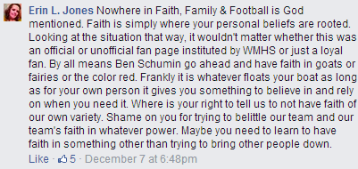 "Nowhere in Faith, Family & Football is God mentioned. Faith is simply where your personal beliefs are rooted. Looking at the situation that way, it wouldn't matter whether this was an official or unofficial fan page instituted by WMHS or just a loyal fan. By all means Ben Schumin go ahead and have faith in goats or fairies or the color red. Frankly it is whatever floats your boat as long as for your own person it gives you something to believe in and rely on when you need it. Where is your right to tell us to not have faith of our own variety. Shame on you for trying to belittle our team and our team's faith in whatever power. Maybe you need to learn to have faith in something other than trying to bring other people down."