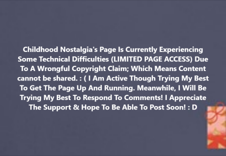 "Childhood Nostalgia's Page Is Currently Experiencing Some Technical Difficulties (LIMITED PAGE ACCESS) Due To A Wrongful Copyright Claim; Which Means Content cannot be shared. : ( I Am Active Though Trying My Best To Get The Page Up And Running. Meanwhile, I Will Be Trying My Best To Respond To Comments! I Appreciate The Support & Hope To Be Able To Post Soon! : D"