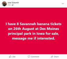 "I have 8 Savannah banana tickets on 26th August at Des Moines principal park in Iowa for sale, message me if interested."