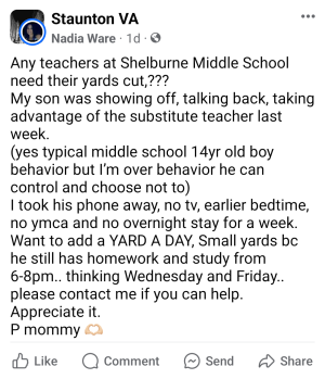 Any teachers at Shelburne Middle School need their yards cut,??? My son was showing off, talking back, taking advantage of the substitute teacher last week. (yes typical middle school 14yr old boy behavior but I’m over behavior he can control and choose not to) I took his phone away, no tv, earlier bedtime, no ymca and no overnight stay for a week. Want to add a YARD A DAY, Small yards bc he still has homework and study from 6-8pm.. thinking Wednesday and Friday.. please contact me if you can help. Appreciate it. P mommy 