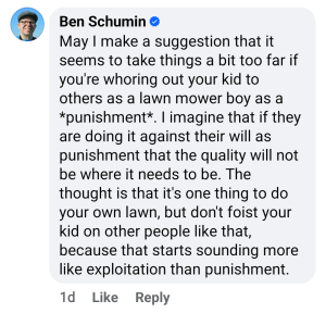 May I make a suggestion that it seems to take things a bit too far if you're whoring out your kid to others as a lawn mower boy as a *punishment*. I imagine that if they are doing it against their will as punishment that the quality will not be where it needs to be. The thought that is that it's one thing to do your own lawn, but don't foist your kid on other people like that, because that starts sounding more like exploitation than punishment.