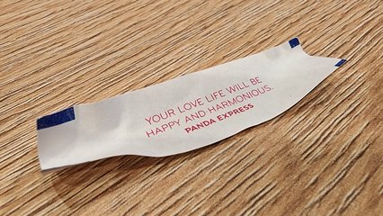 My fortune read, "Your love life will be happy and harmonious."  This one didn't really work with the "in bed" joke that I still like to do, because one's love life and "in bed" tends to go together normally.  So that was lame.